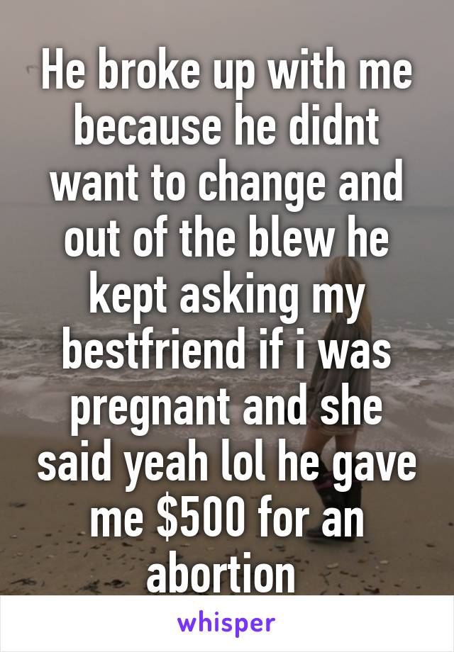 He broke up with me because he didnt want to change and out of the blew he kept asking my bestfriend if i was pregnant and she said yeah lol he gave me $500 for an abortion 