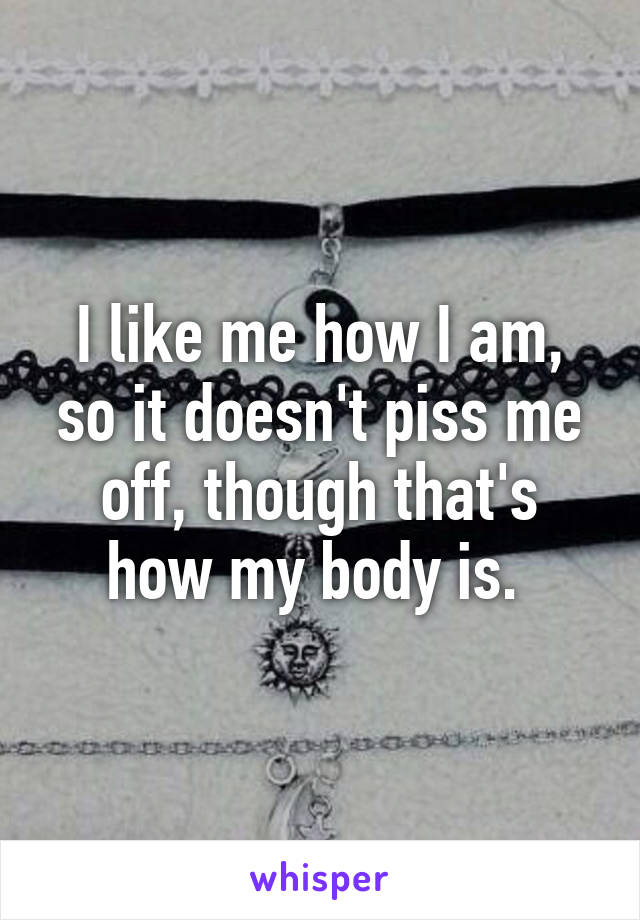 I like me how I am, so it doesn't piss me off, though that's how my body is. 