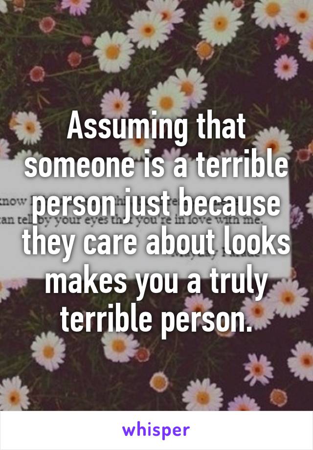 Assuming that someone is a terrible person just because they care about looks makes you a truly terrible person.