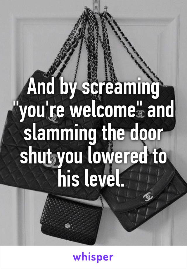 And by screaming "you're welcome" and slamming the door shut you lowered to his level. 