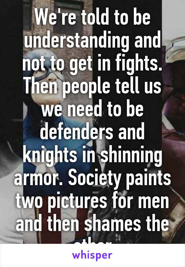 We're told to be understanding and not to get in fights. Then people tell us we need to be defenders and knights in shinning armor. Society paints two pictures for men and then shames the other