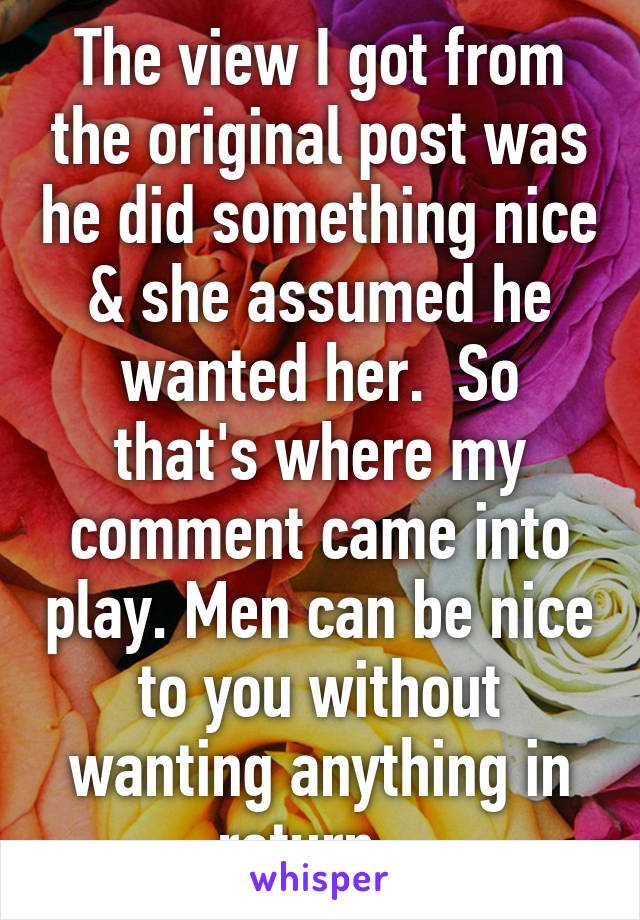 The view I got from the original post was he did something nice & she assumed he wanted her.  So that's where my comment came into play. Men can be nice to you without wanting anything in return.  