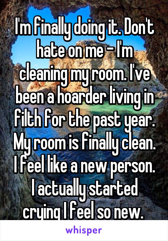 I'm finally doing it. Don't hate on me - I'm cleaning my room. I've been a hoarder living in filth for the past year. My room is finally clean. I feel like a new person. I actually started crying I feel so new. 