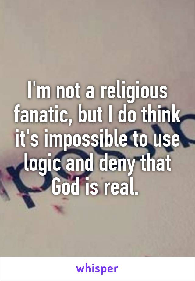I'm not a religious fanatic, but I do think it's impossible to use logic and deny that God is real. 