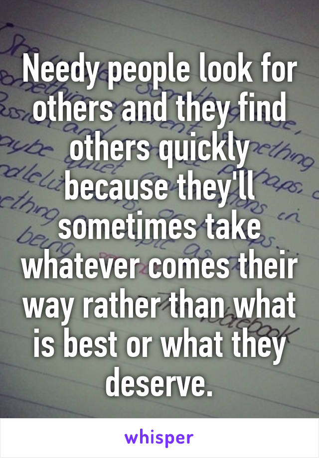 Needy people look for others and they find others quickly because they'll sometimes take whatever comes their way rather than what is best or what they deserve.