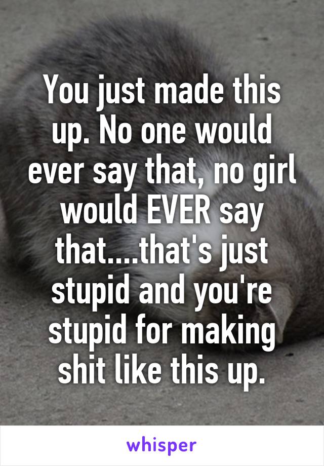 You just made this up. No one would ever say that, no girl would EVER say that....that's just stupid and you're stupid for making shit like this up.