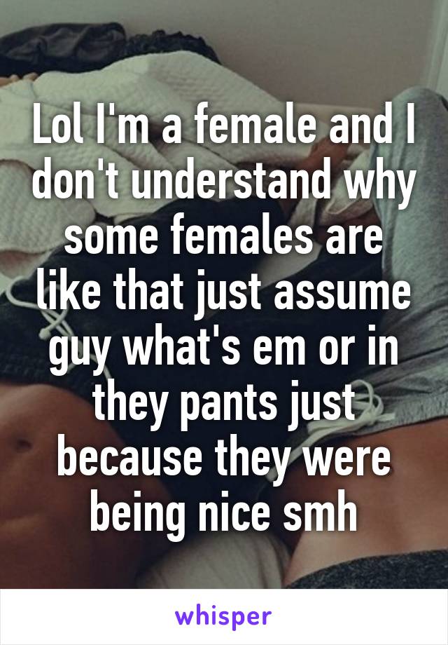 Lol I'm a female and I don't understand why some females are like that just assume guy what's em or in they pants just because they were being nice smh