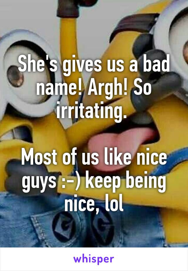 She's gives us a bad name! Argh! So irritating. 

Most of us like nice guys :-) keep being nice, lol