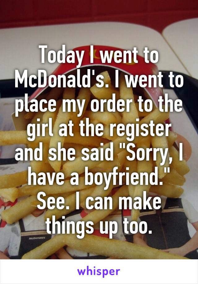 Today I went to McDonald's. I went to place my order to the girl at the register and she said "Sorry, I have a boyfriend." See. I can make things up too.