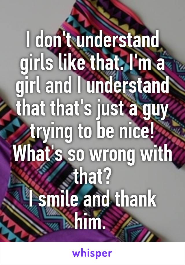 I don't understand girls like that. I'm a girl and I understand that that's just a guy trying to be nice! What's so wrong with that?
I smile and thank him. 