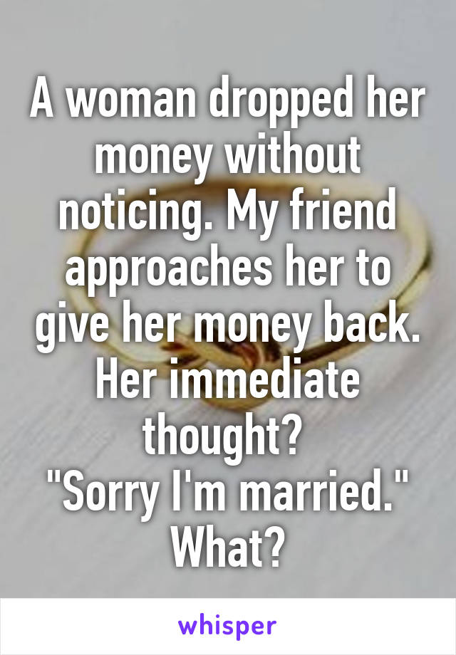 A woman dropped her money without noticing. My friend approaches her to give her money back. Her immediate thought? 
"Sorry I'm married." What?