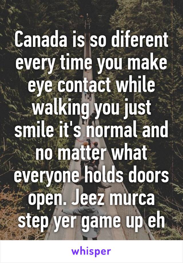 Canada is so diferent every time you make eye contact while walking you just smile it's normal and no matter what everyone holds doors open. Jeez murca step yer game up eh