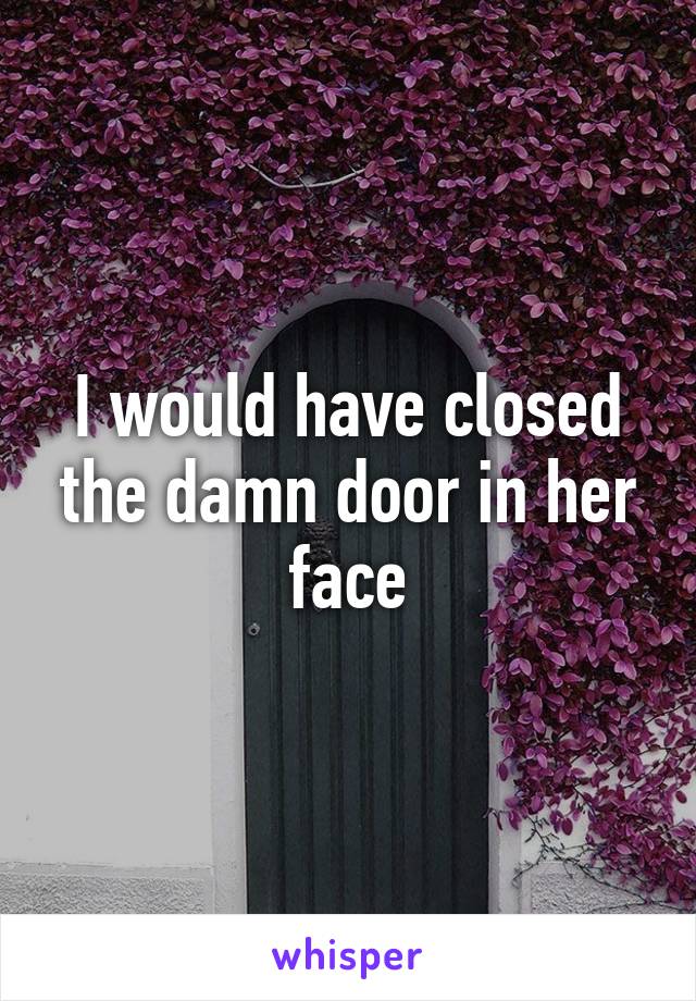 I would have closed the damn door in her face