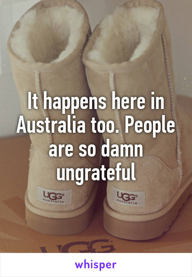 It happens here in Australia too. People are so damn ungrateful