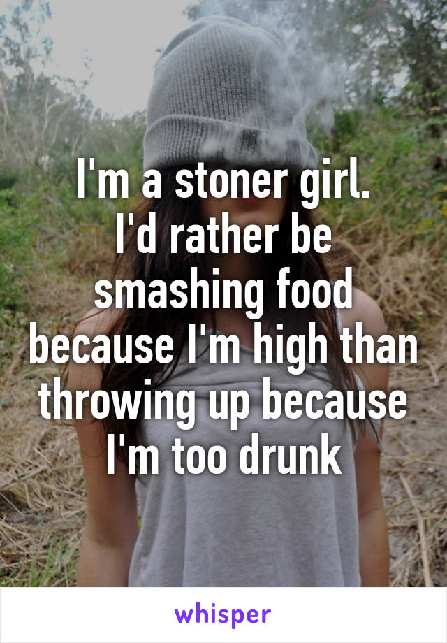 I'm a stoner girl.
I'd rather be smashing food because I'm high than throwing up because I'm too drunk