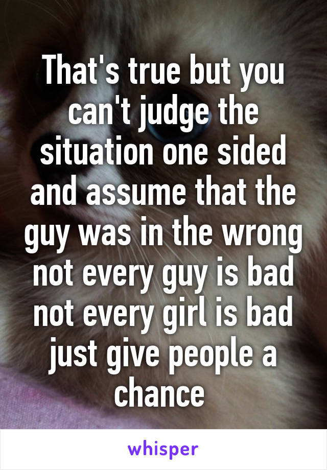 That's true but you can't judge the situation one sided and assume that the guy was in the wrong not every guy is bad not every girl is bad just give people a chance 