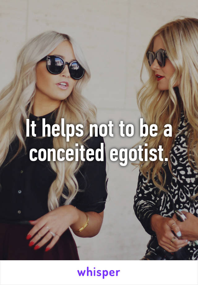 It helps not to be a conceited egotist.