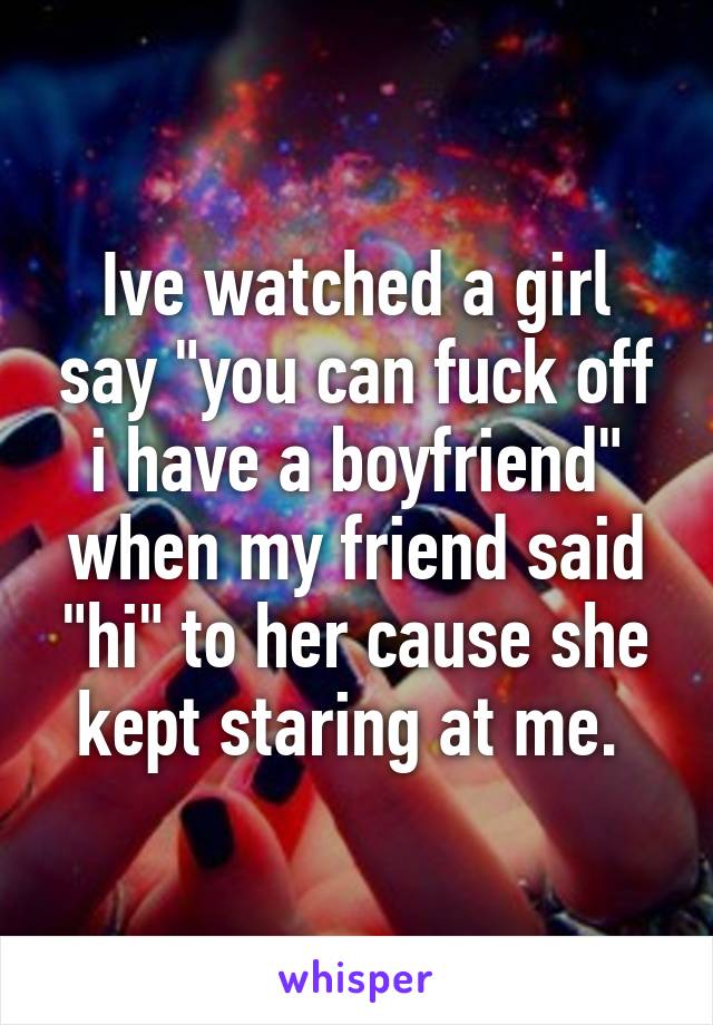 Ive watched a girl say "you can fuck off i have a boyfriend" when my friend said "hi" to her cause she kept staring at me. 