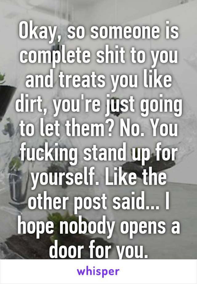 Okay, so someone is complete shit to you and treats you like dirt, you're just going to let them? No. You fucking stand up for yourself. Like the other post said... I hope nobody opens a door for you.