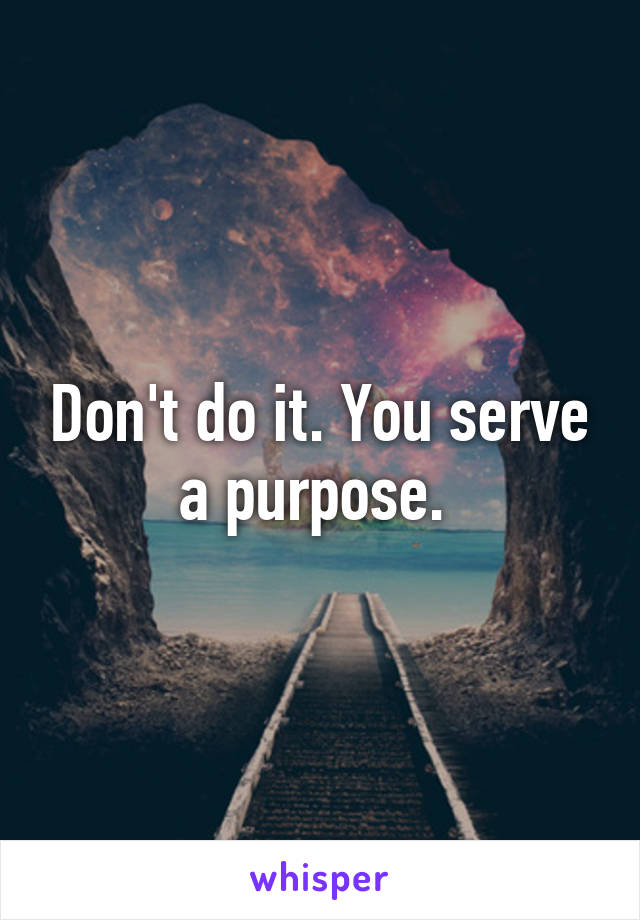 Don't do it. You serve a purpose. 