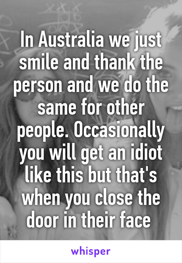 In Australia we just smile and thank the person and we do the same for other people. Occasionally you will get an idiot like this but that's when you close the door in their face 