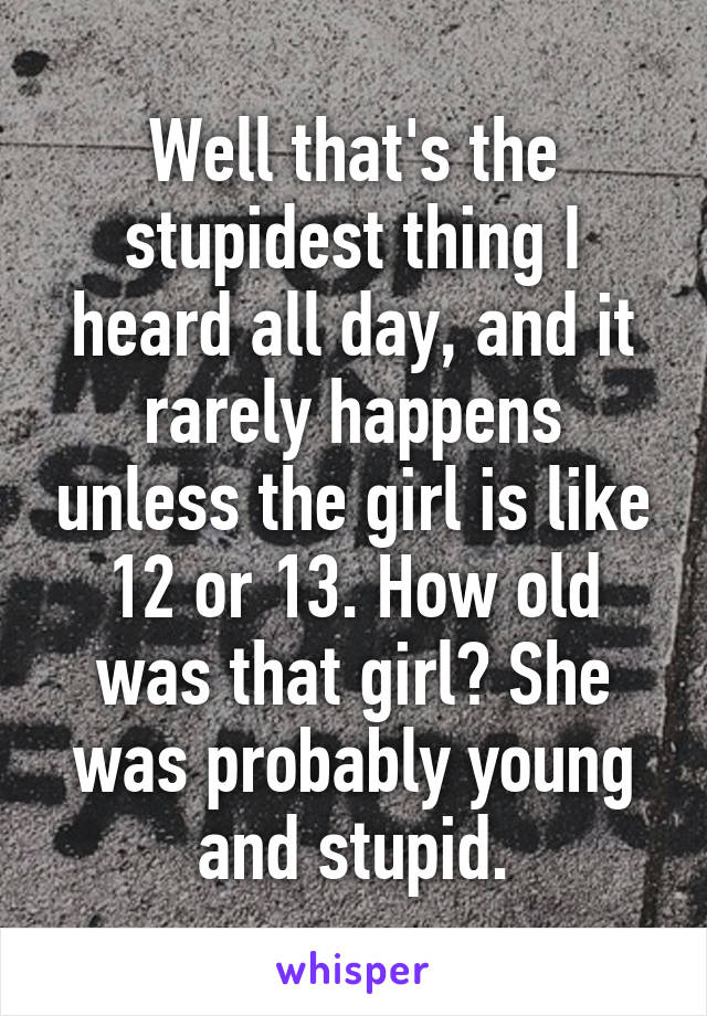 Well that's the stupidest thing I heard all day, and it rarely happens unless the girl is like 12 or 13. How old was that girl? She was probably young and stupid.