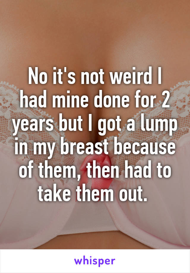 No it's not weird I had mine done for 2 years but I got a lump in my breast because of them, then had to take them out. 