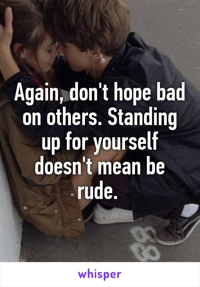 Again, don't hope bad on others. Standing up for yourself doesn't mean be rude. 