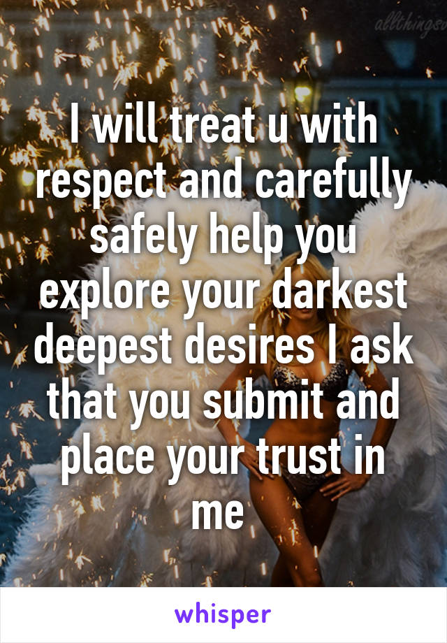 I will treat u with respect and carefully safely help you explore your darkest deepest desires I ask that you submit and place your trust in me 