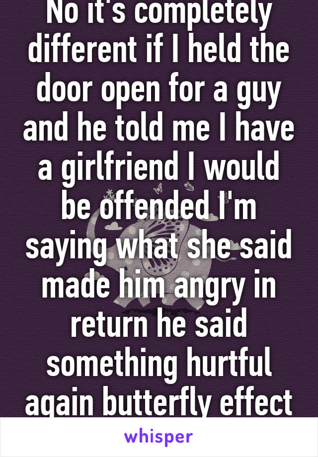 No it's completely different if I held the door open for a guy and he told me I have a girlfriend I would be offended I'm saying what she said made him angry in return he said something hurtful again butterfly effect please look it up 