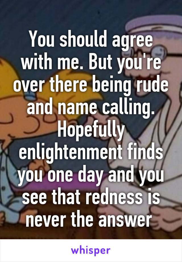 You should agree with me. But you're over there being rude and name calling. Hopefully enlightenment finds you one day and you see that redness is never the answer 