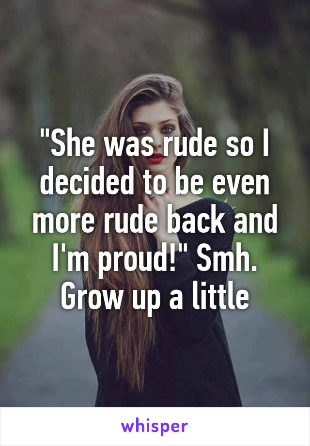 "She was rude so I decided to be even more rude back and I'm proud!" Smh. Grow up a little