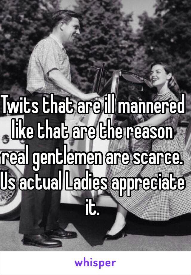 Twits that are ill mannered like that are the reason real gentlemen are scarce. Us actual Ladies appreciate it.