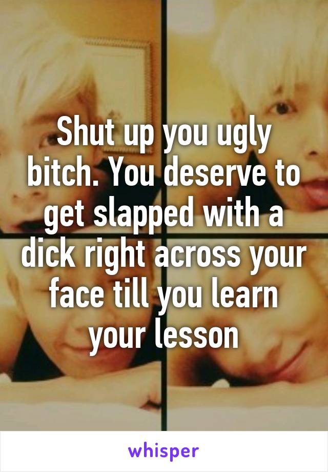 Shut up you ugly bitch. You deserve to get slapped with a dick right across your face till you learn your lesson