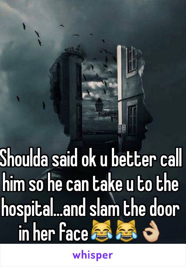 Shoulda said ok u better call him so he can take u to the hospital...and slam the door in her face😹😹👌🏼