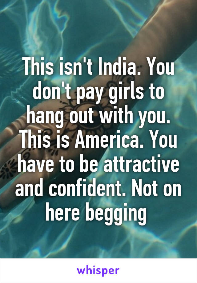 This isn't India. You don't pay girls to hang out with you. This is America. You have to be attractive and confident. Not on here begging 