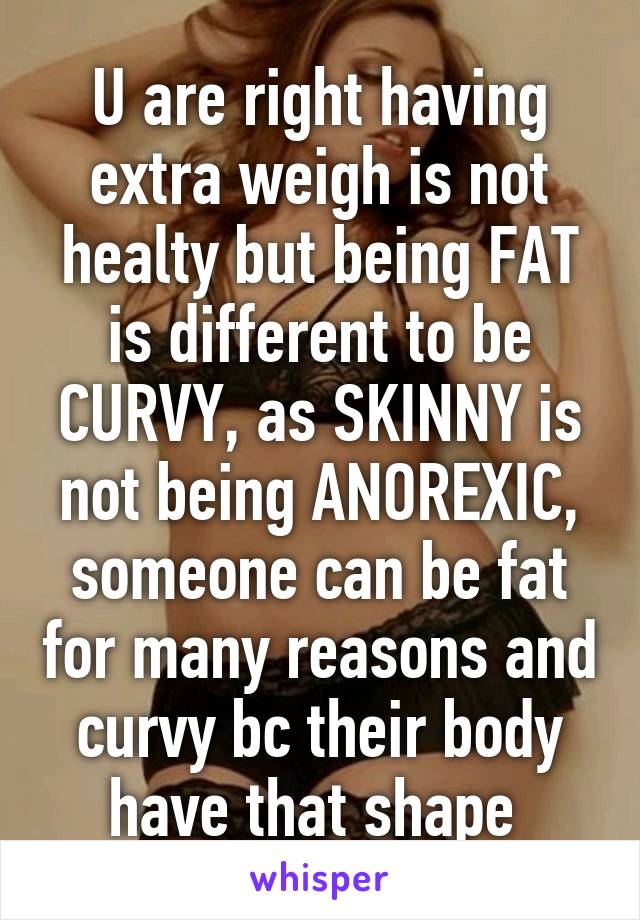 U are right having extra weigh is not healty but being FAT is different to be CURVY, as SKINNY is not being ANOREXIC, someone can be fat for many reasons and curvy bc their body have that shape 