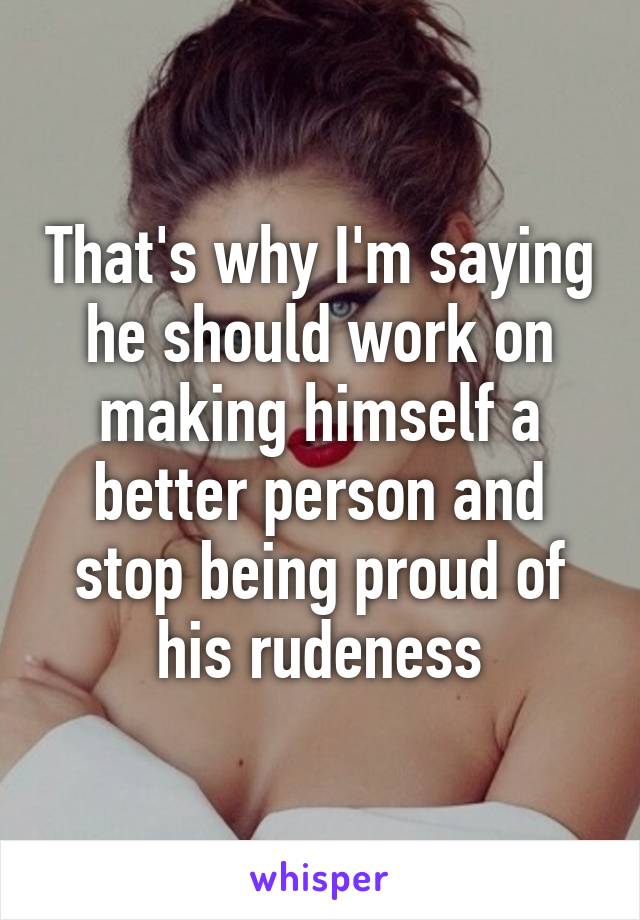 That's why I'm saying he should work on making himself a better person and stop being proud of his rudeness