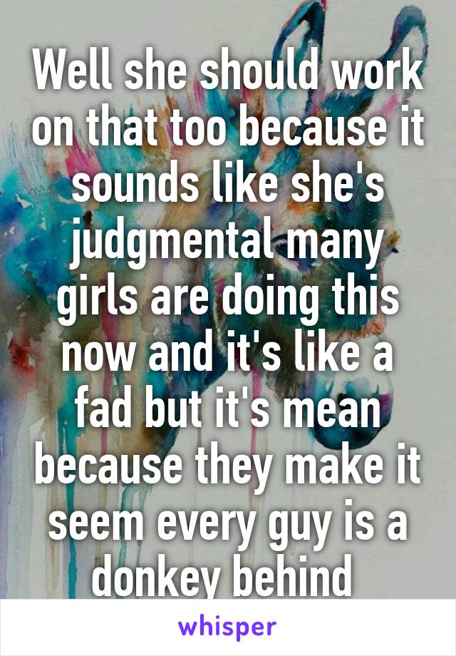 Well she should work on that too because it sounds like she's judgmental many girls are doing this now and it's like a fad but it's mean because they make it seem every guy is a donkey behind 