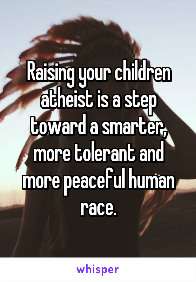 Raising your children atheist is a step toward a smarter, more tolerant and more peaceful human race.