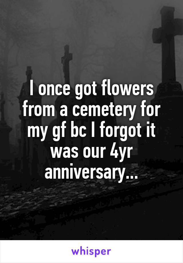 I once got flowers from a cemetery for my gf bc I forgot it was our 4yr anniversary...