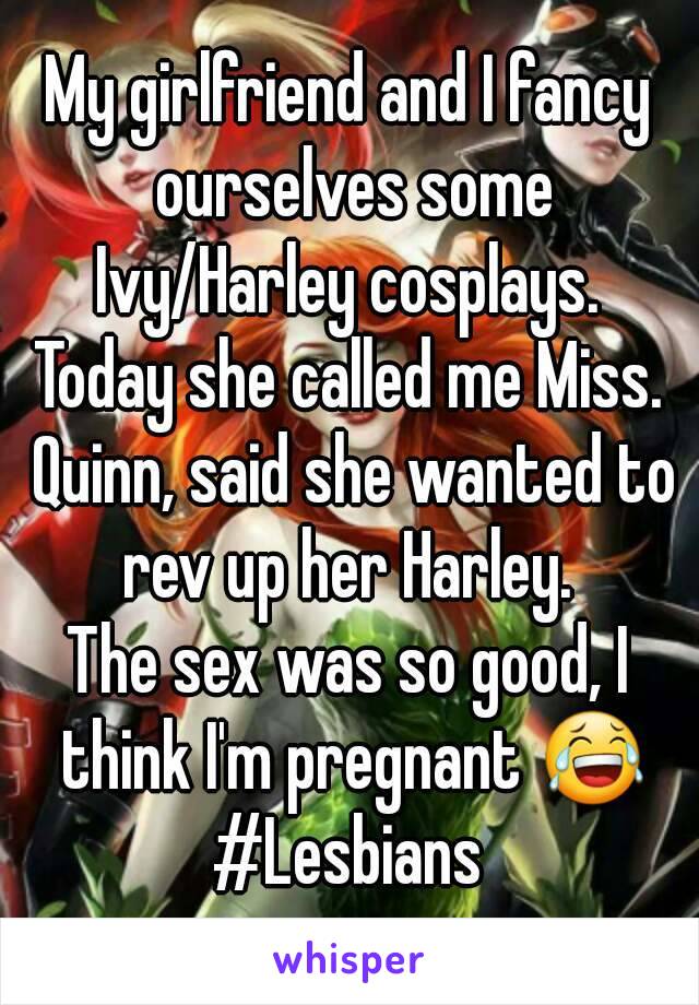 My girlfriend and I fancy ourselves some Ivy/Harley cosplays. 
Today she called me Miss. Quinn, said she wanted to rev up her Harley. 
The sex was so good, I think I'm pregnant 😂
#Lesbians