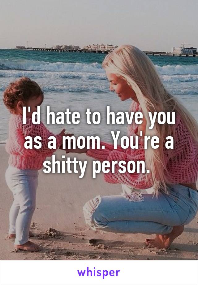 I'd hate to have you as a mom. You're a shitty person. 