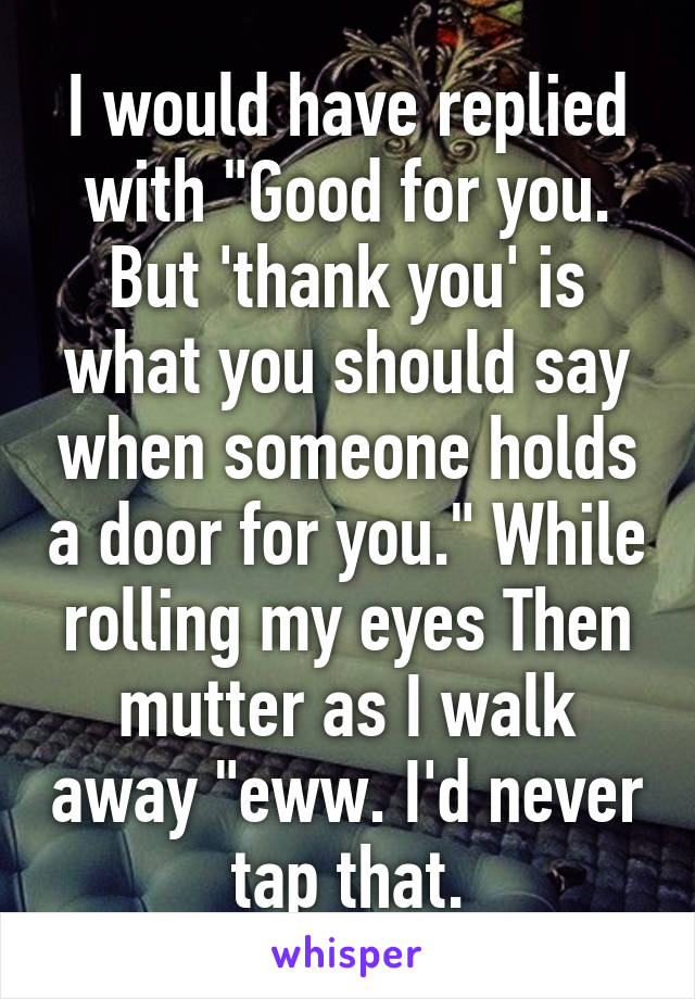 I would have replied with "Good for you. But 'thank you' is what you should say when someone holds a door for you." While rolling my eyes Then mutter as I walk away "eww. I'd never tap that.