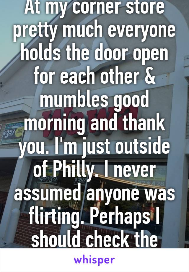 At my corner store pretty much everyone holds the door open for each other & mumbles good morning and thank you. I'm just outside of Philly. I never assumed anyone was flirting. Perhaps I should check the missed connections. 