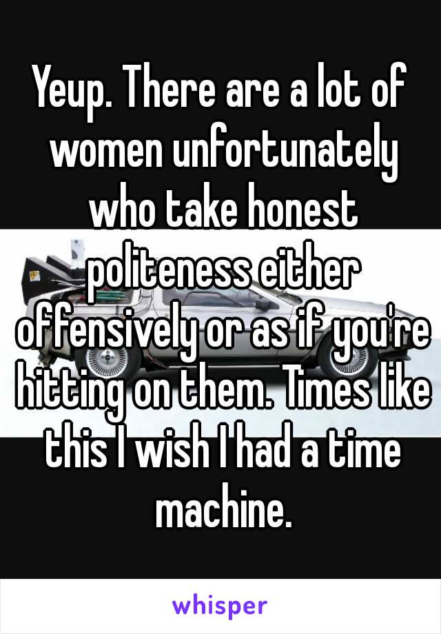 Yeup. There are a lot of women unfortunately who take honest politeness either offensively or as if you're hitting on them. Times like this I wish I had a time machine.