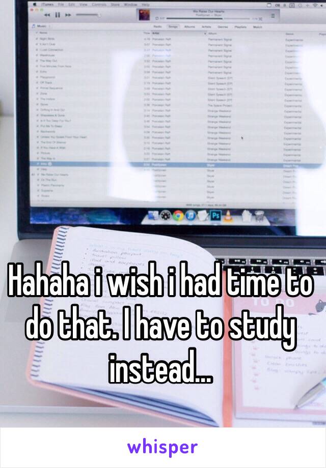 Hahaha i wish i had time to do that. I have to study instead...