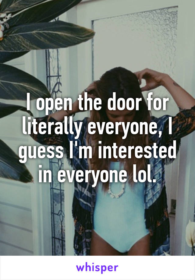 I open the door for literally everyone, I guess I'm interested in everyone lol.