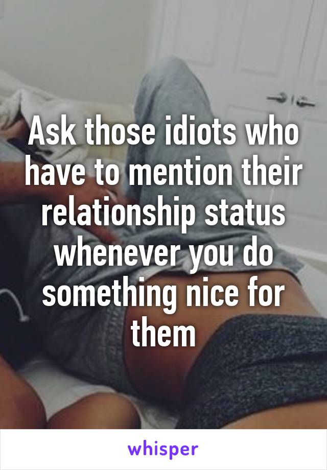 Ask those idiots who have to mention their relationship status whenever you do something nice for them