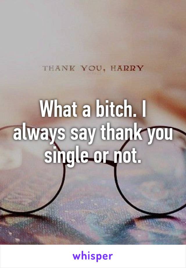 What a bitch. I always say thank you single or not.